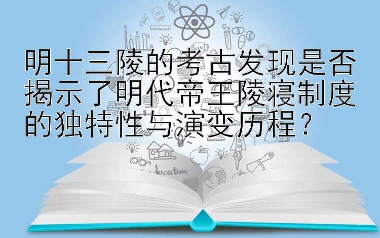 明十三陵的考古发现是否揭示了明代帝王陵寝制度的独特性与演变历程？