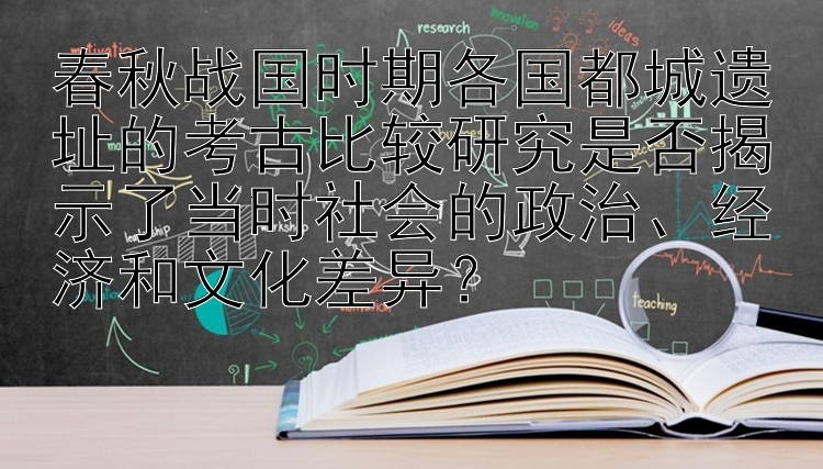 春秋战国时期各国都城遗址的考古比较研究是否揭示了当时社会的政治、经济和文化差异？