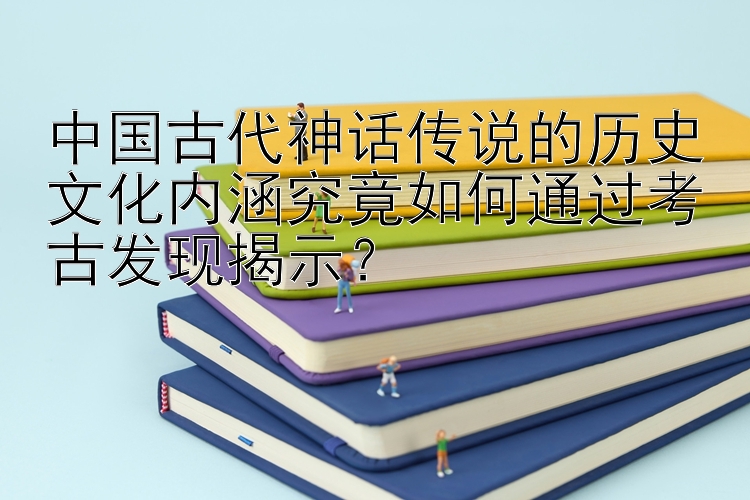 中国古代神话传说的历史文化内涵究竟如何通过考古发现揭示？