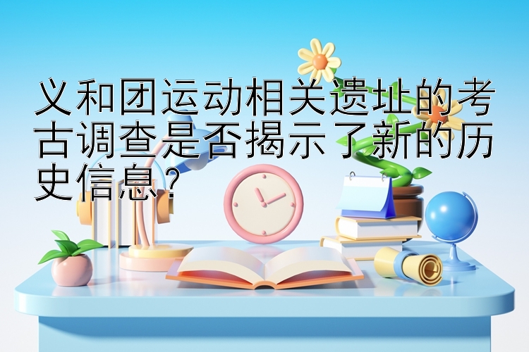 义和团运动相关遗址的考古调查是否揭示了新的历史信息？