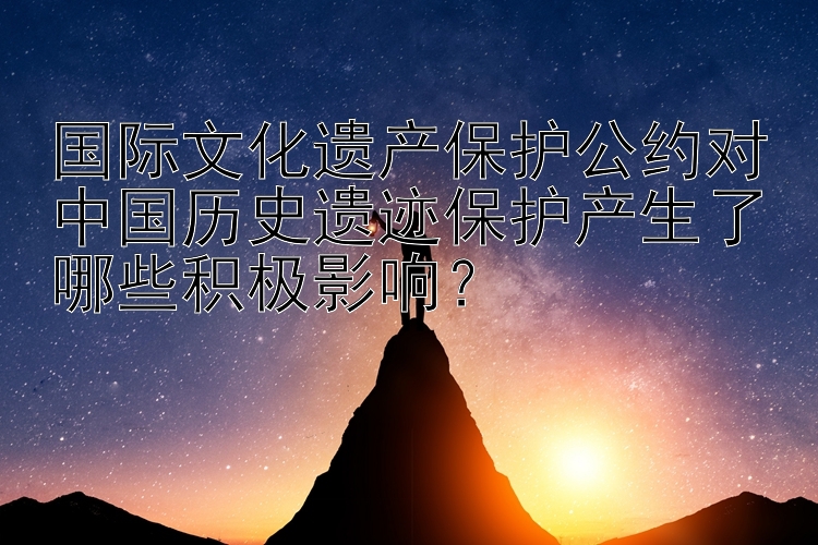 国际文化遗产保护公约对中国历史遗迹保护产生了哪些积极影响？