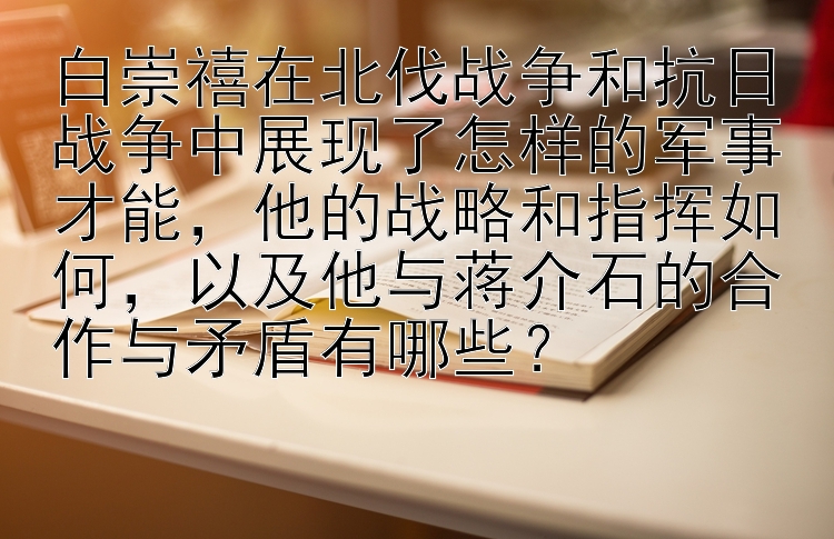 白崇禧在北伐战争和抗日战争中展现了怎样的军事才能，他的战略和指挥如何，以及他与蒋介石的合作与矛盾有哪些？