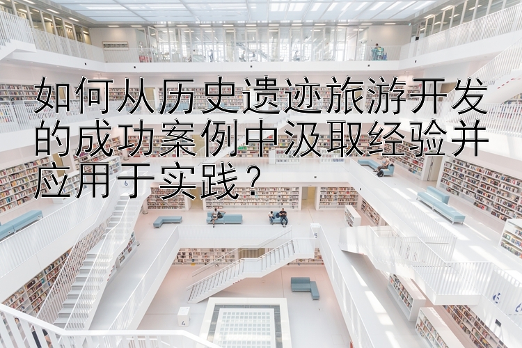 如何从历史遗迹旅游开发的成功案例中汲取经验并应用于实践？