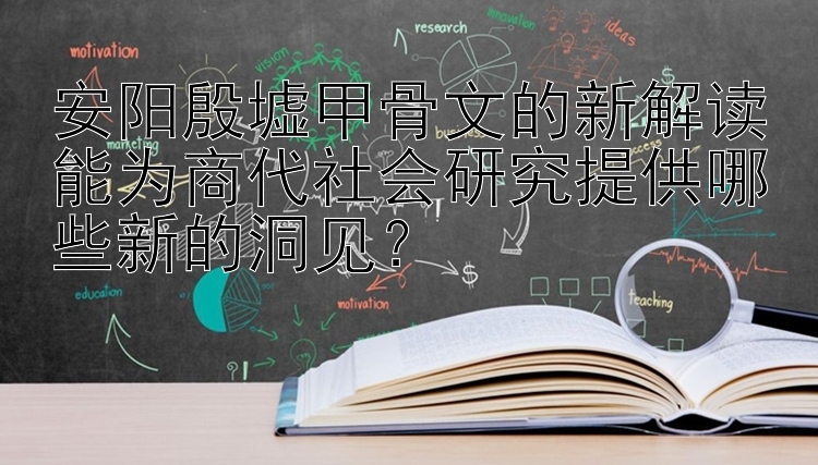 安阳殷墟甲骨文的新解读能为商代社会研究提供哪些新的洞见？