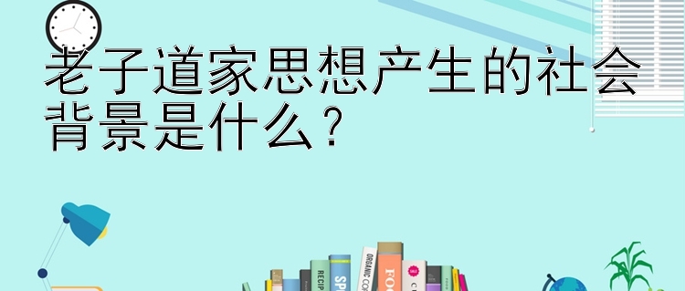 老子道家思想产生的社会背景是什么？