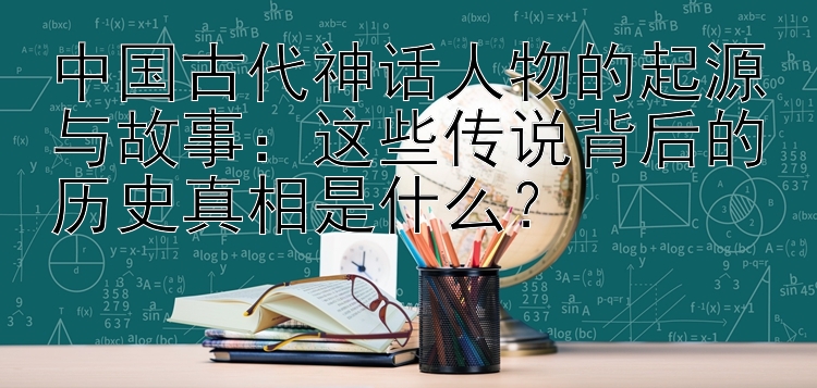 中国古代神话人物的起源与故事：这些传说背后的历史真相是什么？