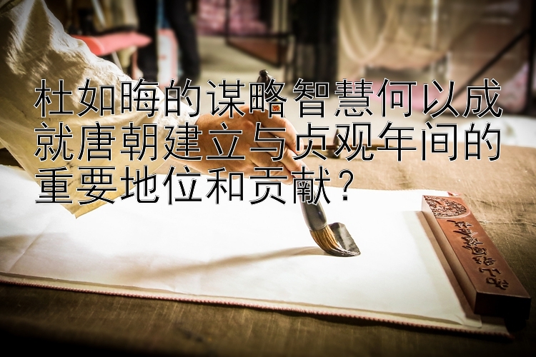 杜如晦的谋略智慧何以成就唐朝建立与贞观年间的重要地位和贡献？