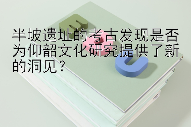 半坡遗址的考古发现是否为仰韶文化研究提供了新的洞见？