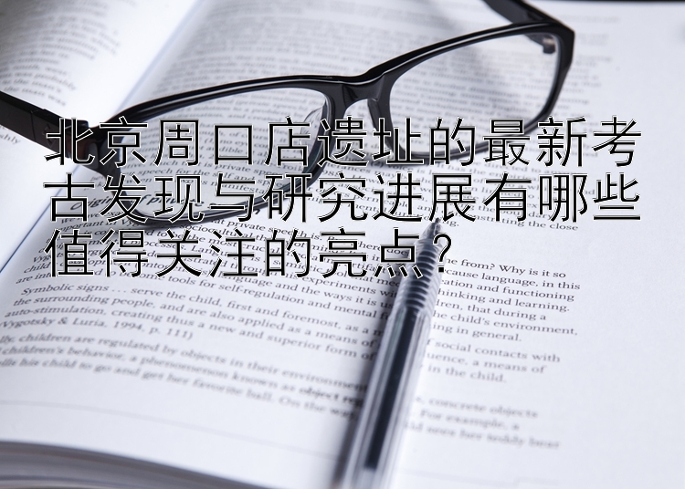 北京周口店遗址的最新考古发现与研究进展有哪些值得关注的亮点？