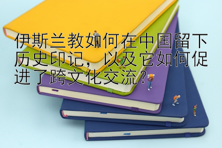 伊斯兰教如何在中国留下历史印记，以及它如何促进了跨文化交流？