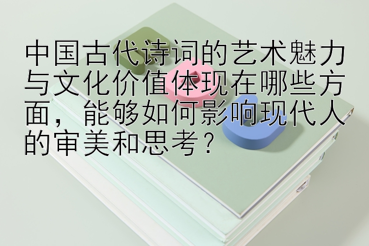 中国古代诗词的艺术魅力与文化价值体现在哪些方面，能够如何影响现代人的审美和思考？