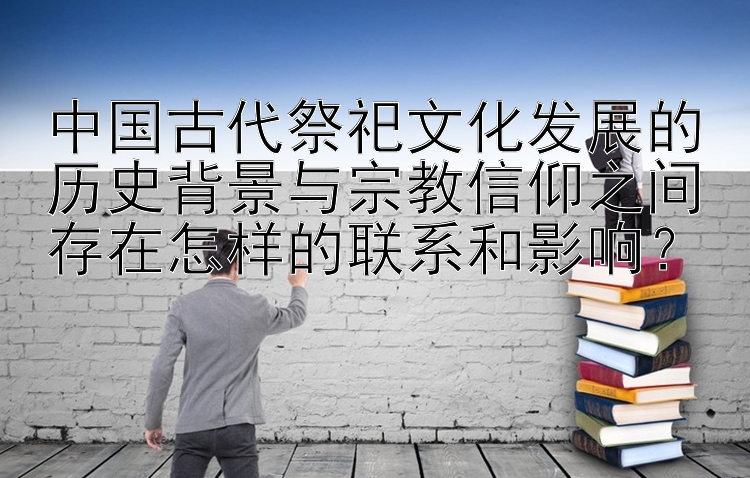 中国古代祭祀文化发展的历史背景与宗教信仰之间存在怎样的联系和影响？