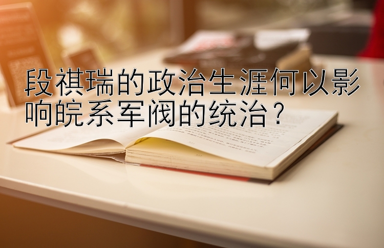 段祺瑞的政治生涯何以影响皖系军阀的统治？