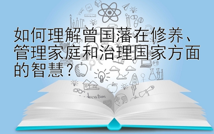 如何理解曾国藩在修养、管理家庭和治理国家方面的智慧？