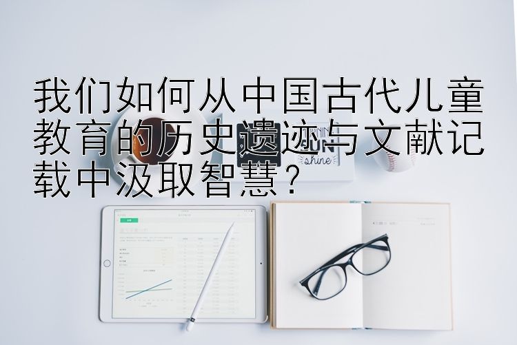 我们如何从中国古代儿童教育的历史遗迹与文献记载中汲取智慧？