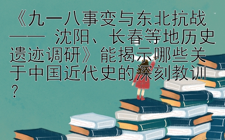 《九一八事变与东北抗战 —— 沈阳、长春等地历史遗迹调研》能揭示哪些关于中国近代史的深刻教训？