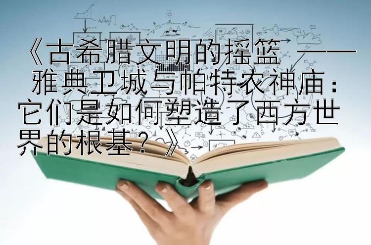 《古希腊文明的摇篮 —— 雅典卫城与帕特农神庙：它们是如何塑造了西方世界的根基？》