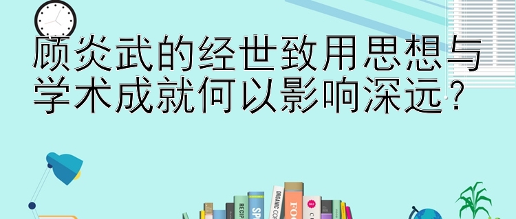 顾炎武的经世致用思想与学术成就何以影响深远？