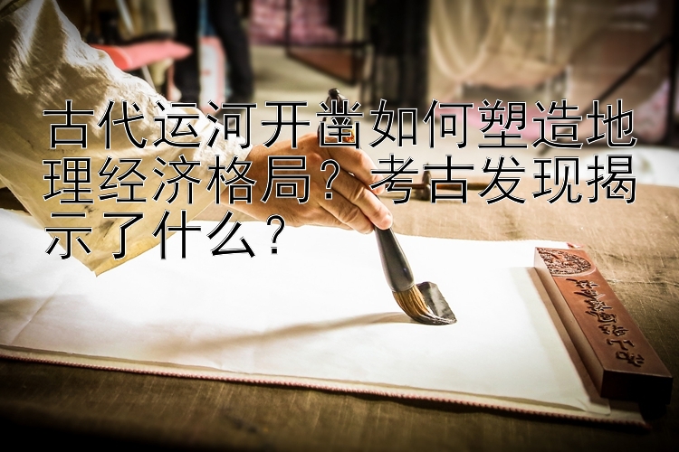 古代运河开凿如何塑造地理经济格局？考古发现揭示了什么？