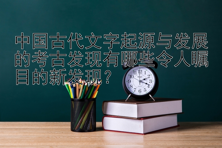 中国古代文字起源与发展的考古发现有哪些令人瞩目的新发现？