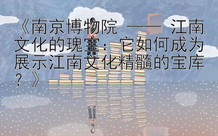 《南京博物院 —— 江南文化的瑰宝：它如何成为展示江南文化精髓的宝库？》