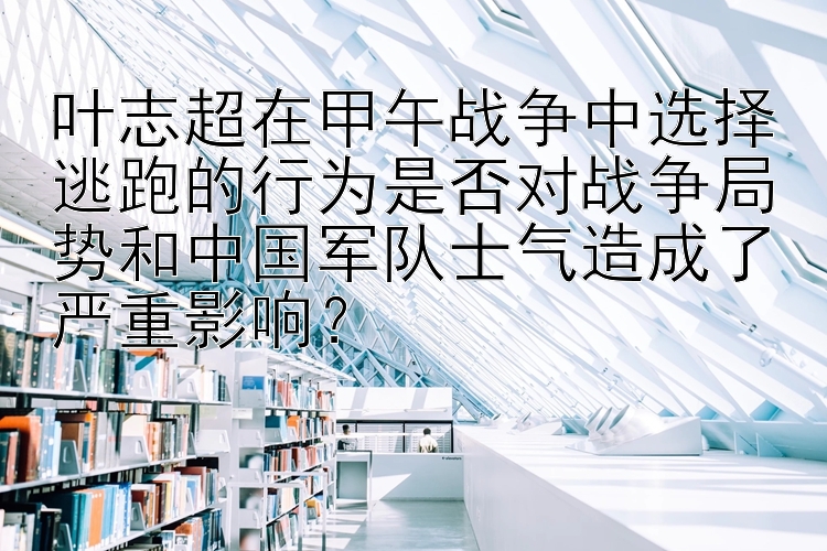 叶志超在甲午战争中选择逃跑的行为是否对战争局势和中国军队士气造成了严重影响？