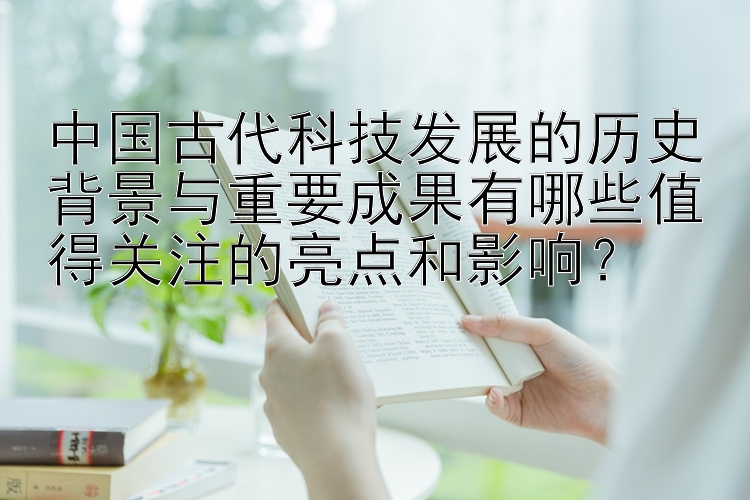 中国古代科技发展的历史背景与重要成果有哪些值得关注的亮点和影响？