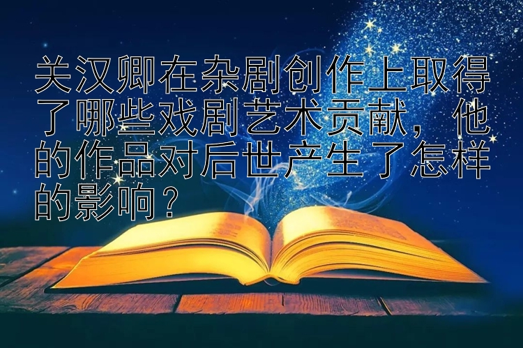 关汉卿在杂剧创作上取得了哪些戏剧艺术贡献，他的作品对后世产生了怎样的影响？