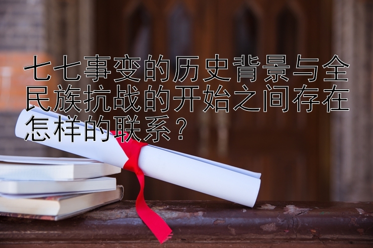 七七事变的历史背景与全民族抗战的开始之间存在怎样的联系？