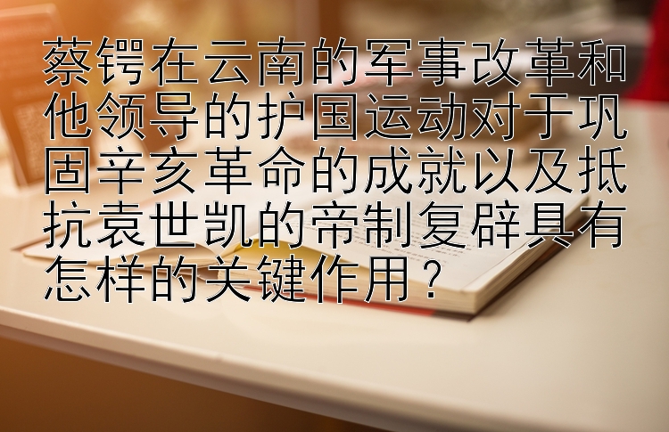 蔡锷在云南的军事改革和他领导的护国运动对于巩固辛亥革命的成就以及抵抗袁世凯的帝制复辟具有怎样的关键作用？