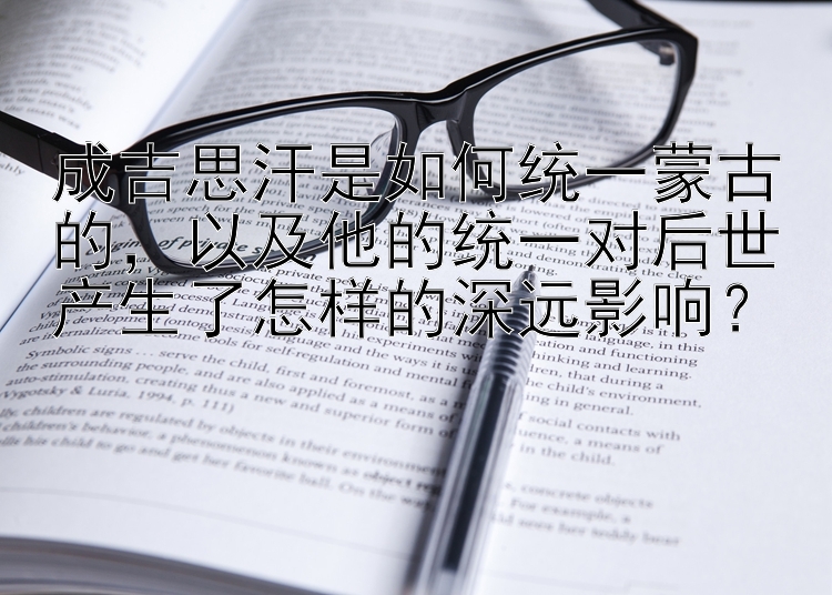 成吉思汗是如何统一蒙古的，以及他的统一对后世产生了怎样的深远影响？