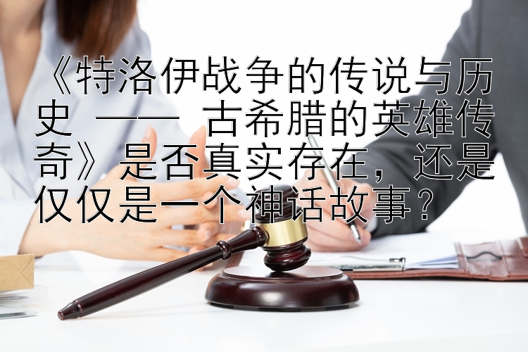 《特洛伊战争的传说与历史 —— 古希腊的英雄传奇》是否真实存在，还是仅仅是一个神话故事？