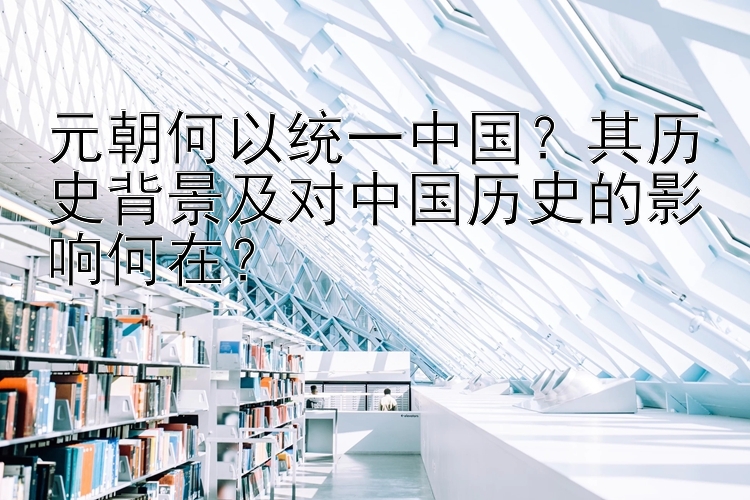 元朝何以统一中国？其历史背景及对中国历史的影响何在？