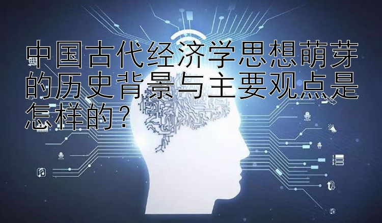 中国古代经济学思想萌芽的历史背景与主要观点是怎样的？