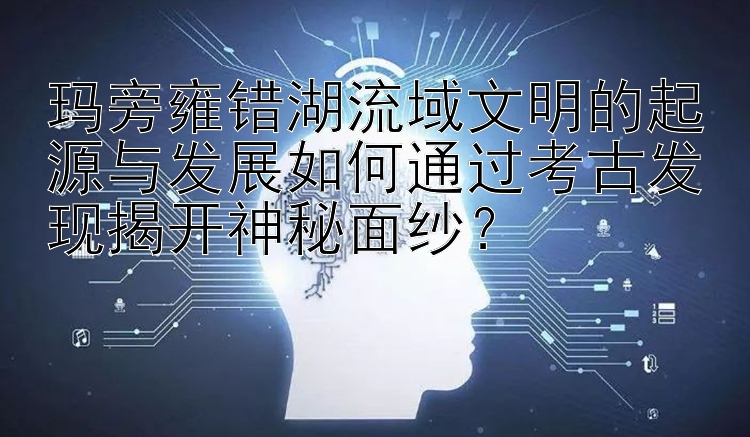 玛旁雍错湖流域文明的起源与发展如何通过考古发现揭开神秘面纱？