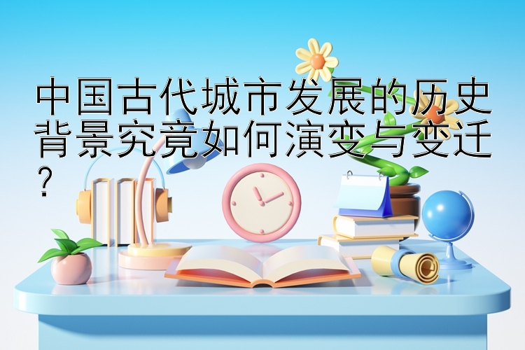 中国古代城市发展的历史背景究竟如何演变与变迁？