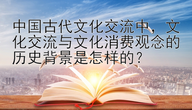 中国古代文化交流中，文化交流与文化消费观念的历史背景是怎样的？