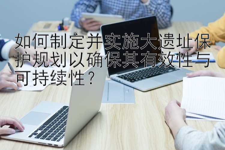 如何制定并实施大遗址保护规划以确保其有效性与可持续性？