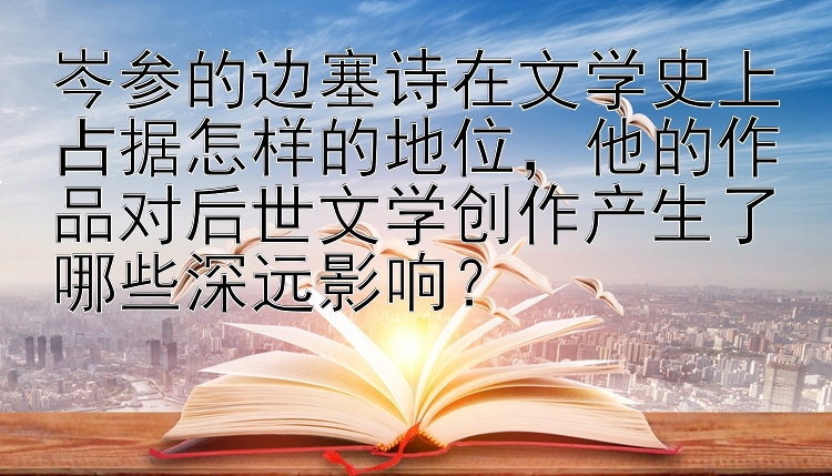 岑参的边塞诗在文学史上占据怎样的地位，他的作品对后世文学创作产生了哪些深远影响？