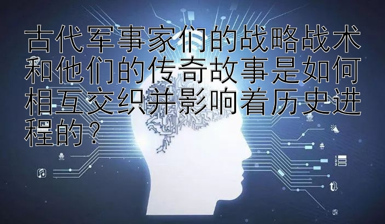 古代军事家们的战略战术和他们的传奇故事是如何相互交织并影响着历史进程的？