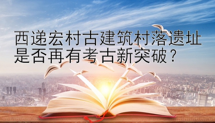 西递宏村古建筑村落遗址是否再有考古新突破？