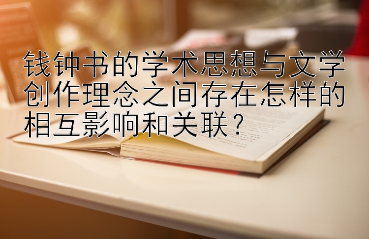 钱钟书的学术思想与文学创作理念之间存在怎样的相互影响和关联？