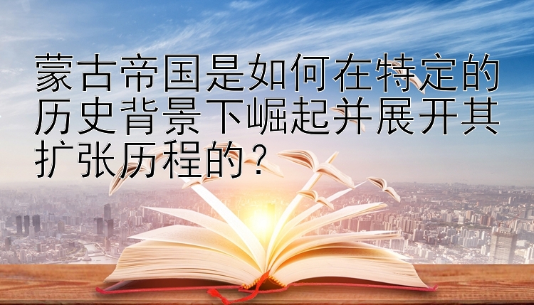 蒙古帝国是如何在特定的历史背景下崛起并展开其扩张历程的？