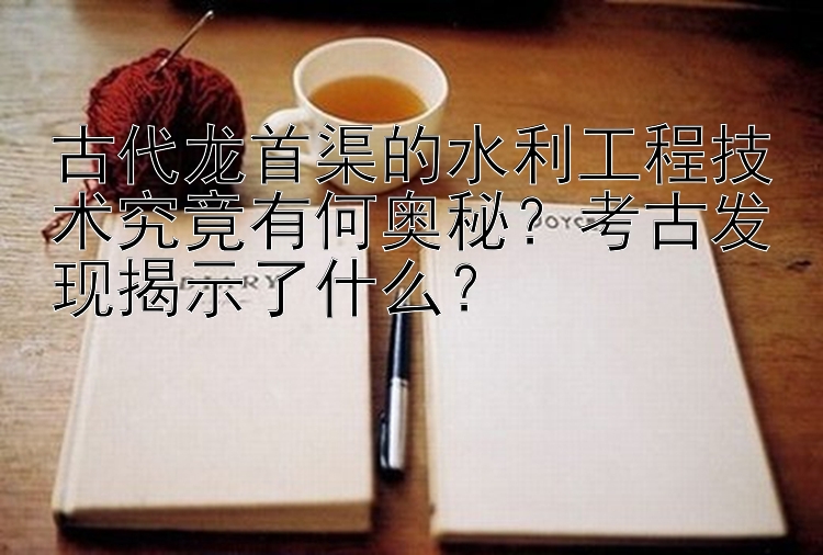 古代龙首渠的水利工程技术究竟有何奥秘？考古发现揭示了什么？