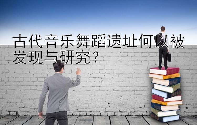 古代音乐舞蹈遗址何以被发现与研究？