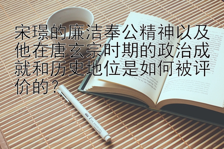 宋璟的廉洁奉公精神以及他在唐玄宗时期的政治成就和历史地位是如何被评价的？