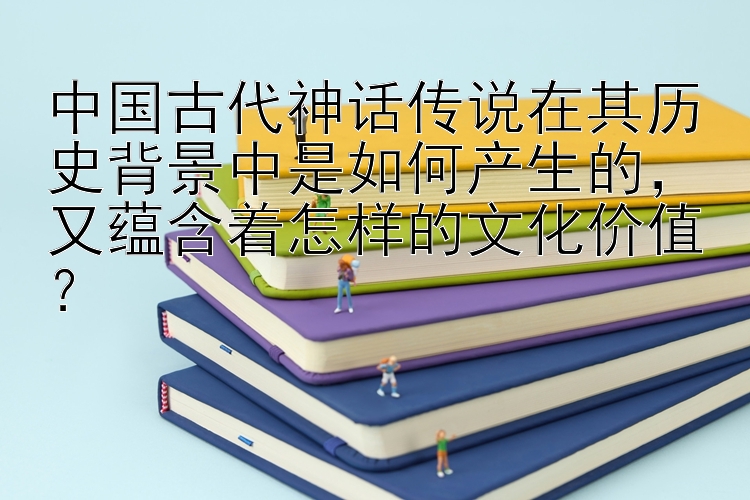 中国古代神话传说在其历史背景中是如何产生的，又蕴含着怎样的文化价值？