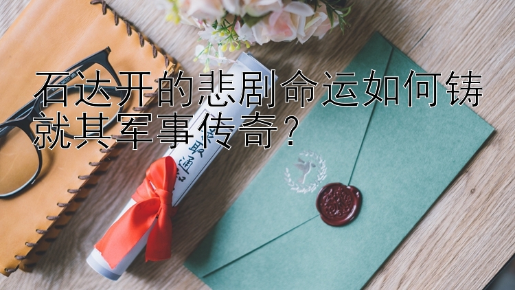 石达开的悲剧命运如何铸就其军事传奇？