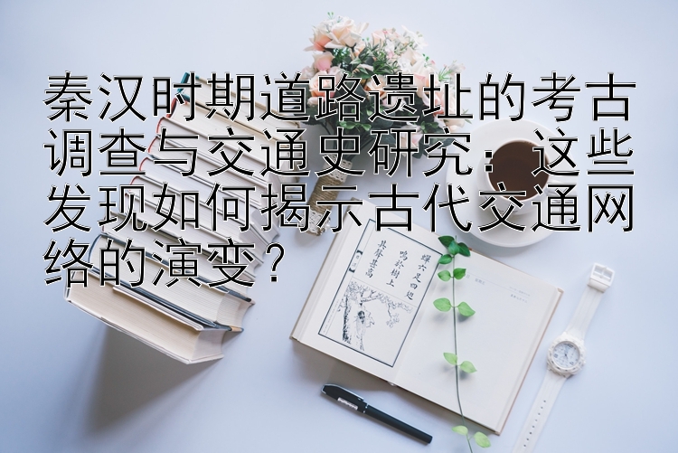 秦汉时期道路遗址的考古调查与交通史研究：这些发现如何揭示古代交通网络的演变？