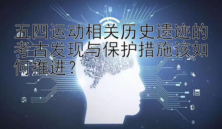 五四运动相关历史遗迹的考古发现与保护措施该如何推进？